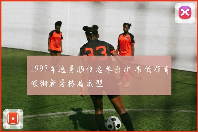 1997年选秀顺位名单出炉 韦伯邓肯领衔新秀格局成型