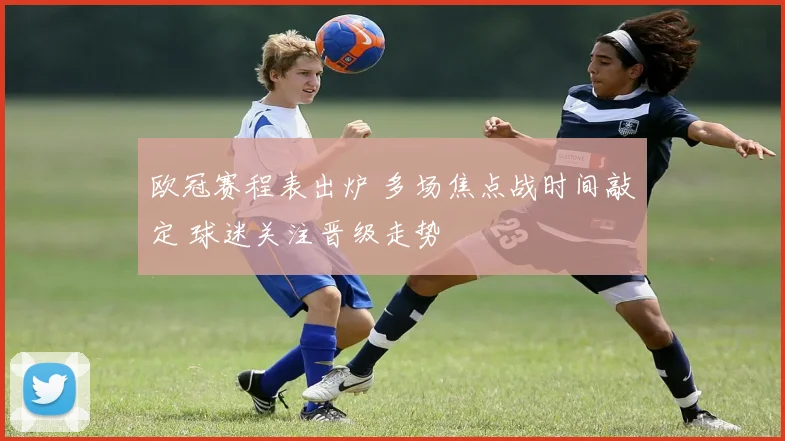欧冠赛程表出炉 多场焦点战时间敲定 球迷关注晋级走势