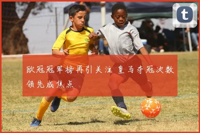 欧冠冠军榜再引关注 皇马夺冠次数领先成焦点