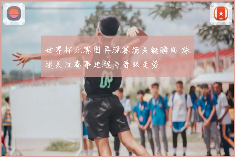 世界杯比赛图再现赛场关键瞬间 球迷关注赛事进程与晋级走势