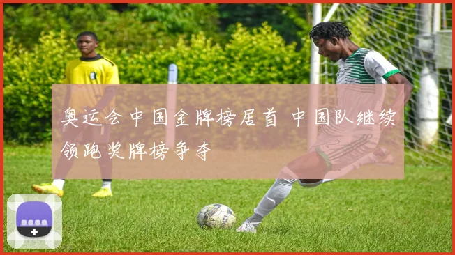 奥运会中国金牌榜居首 中国队继续领跑奖牌榜争夺